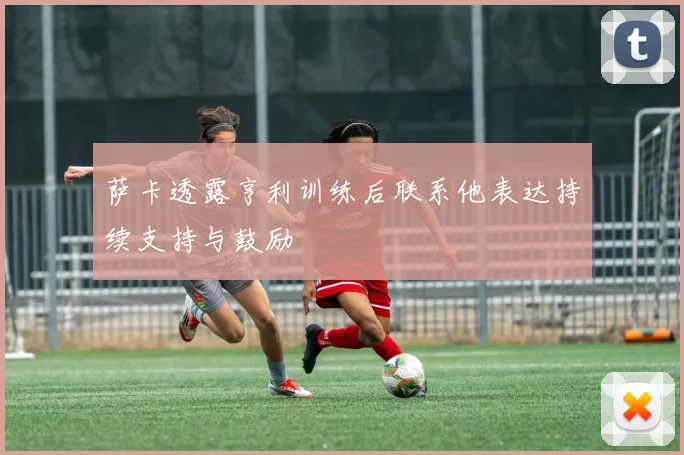 萨卡透露亨利训练后联系他表达持续支持与鼓励