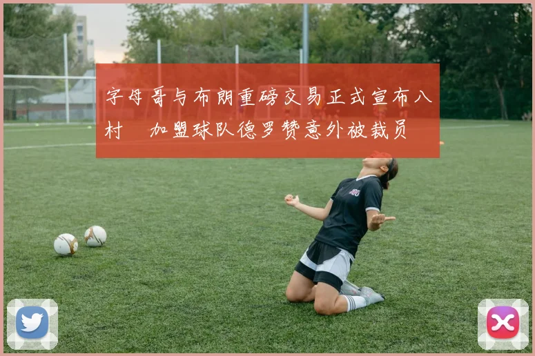 字母哥与布朗重磅交易正式宣布八村塁加盟球队德罗赞意外被裁员