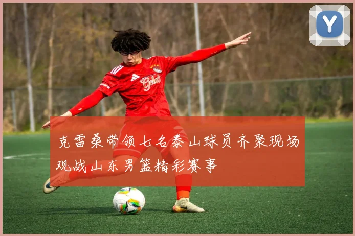 克雷桑带领七名泰山球员齐聚现场观战山东男篮精彩赛事