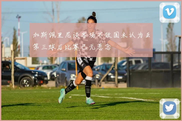 加斯佩里尼谈客场不敌国米认为丢第三球后比赛已无悬念