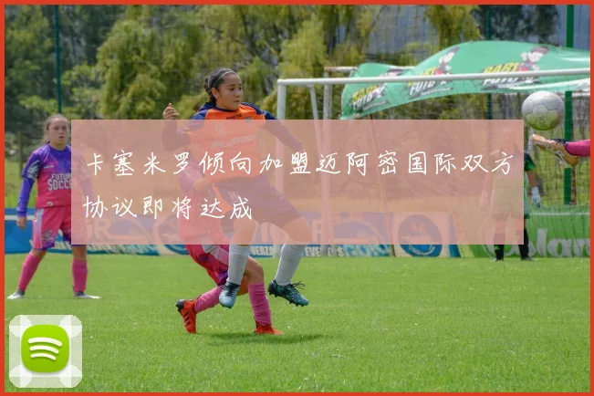 卡塞米罗倾向加盟迈阿密国际双方协议即将达成