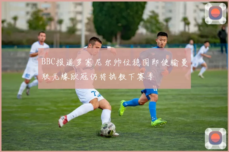 BBC报道罗塞尼尔帅位稳固即使输曼联无缘欧冠仍将执教下赛季