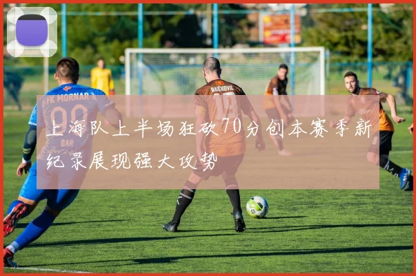 上海队上半场狂砍70分创本赛季新纪录展现强大攻势