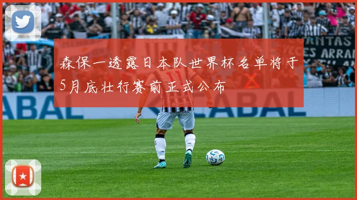 森保一透露日本队世界杯名单将于5月底壮行赛前正式公布