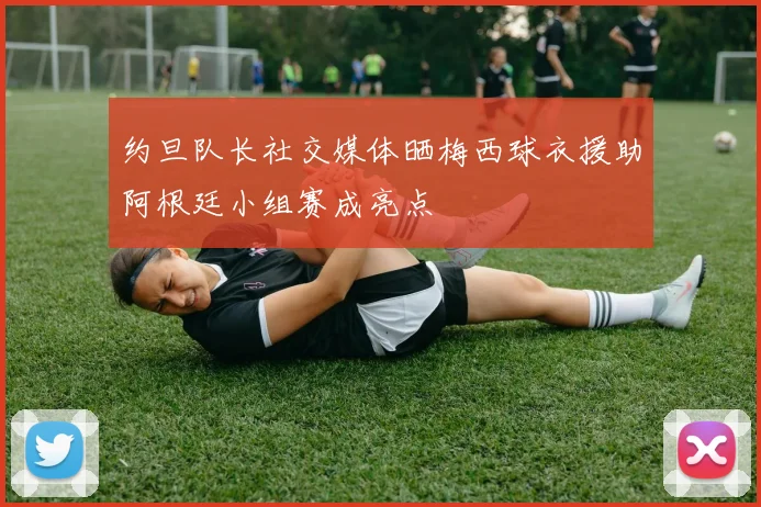 约旦队长社交媒体晒梅西球衣援助阿根廷小组赛成亮点