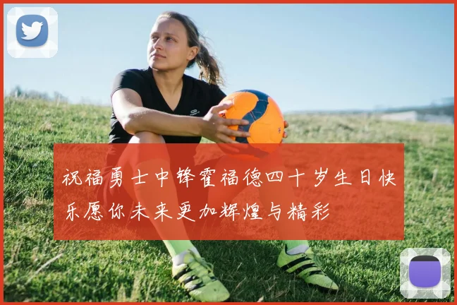 祝福勇士中锋霍福德四十岁生日快乐愿你未来更加辉煌与精彩