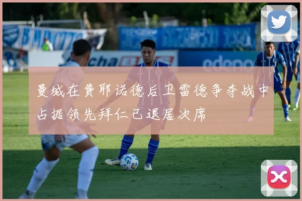 曼城在费耶诺德后卫雷德争夺战中占据领先拜仁已退居次席