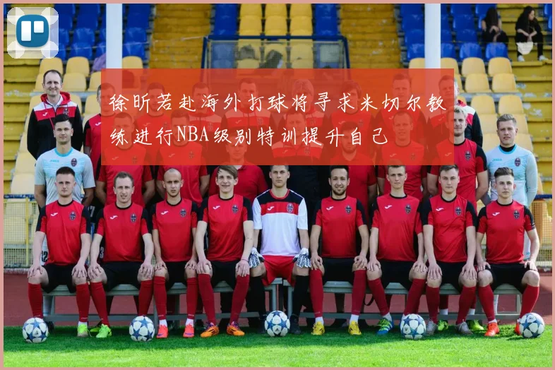 徐昕若赴海外打球将寻求米切尔教练进行NBA级别特训提升自己