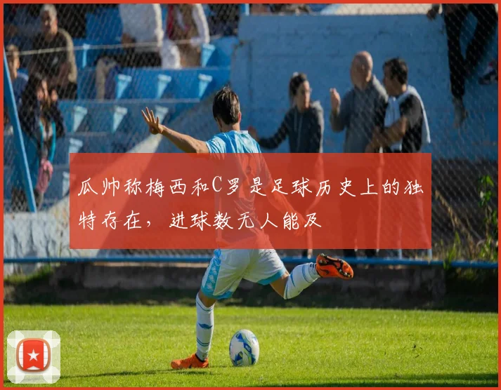 瓜帅称梅西和C罗是足球历史上的独特存在，进球数无人能及
