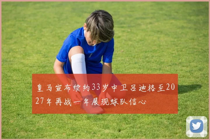 皇马宣布续约33岁中卫吕迪格至2027年再战一年展现球队信心