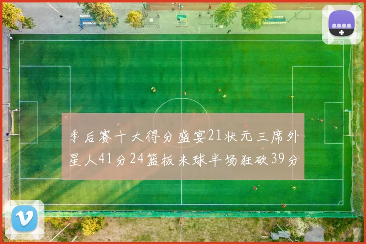 季后赛十大得分盛宴21状元三席外星人41分24篮板米球半场狂砍39分