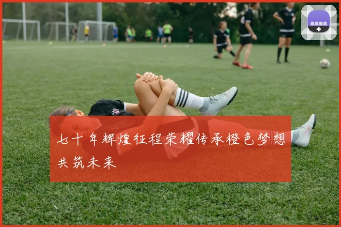 七十年辉煌征程荣耀传承橙色梦想共筑未来
