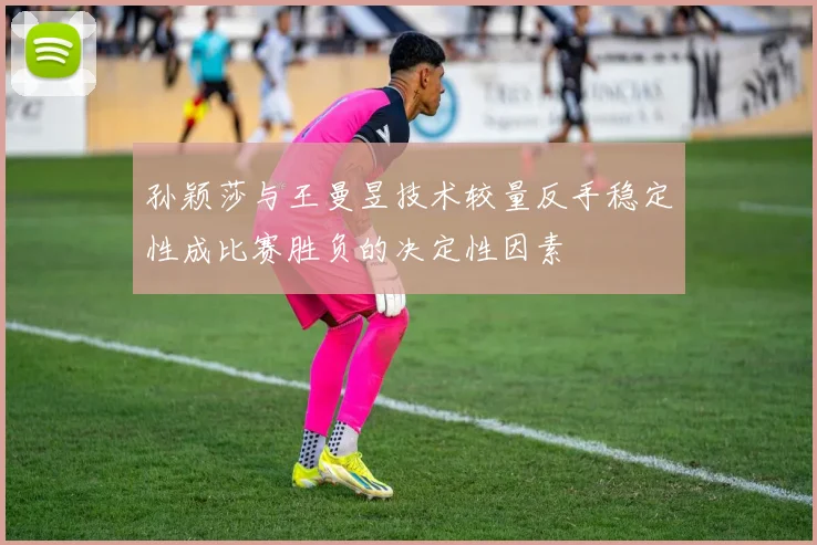 孙颖莎与王曼昱技术较量反手稳定性成比赛胜负的决定性因素